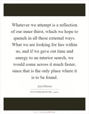 Whatever we attempt is a reflection of our inner thirst, which we hope to quench in all these external ways. What we are looking for lies within us, and if we gave out time and energy to an interior search, we would come across it much faster, since that is the only place where it is to be found Picture Quote #1