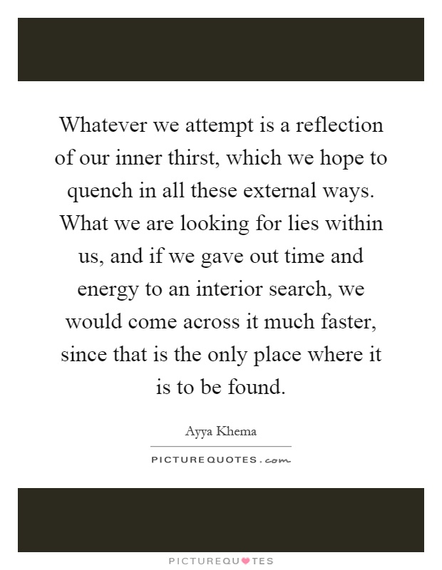 Whatever we attempt is a reflection of our inner thirst, which we hope to quench in all these external ways. What we are looking for lies within us, and if we gave out time and energy to an interior search, we would come across it much faster, since that is the only place where it is to be found Picture Quote #1