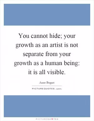 You cannot hide; your growth as an artist is not separate from your growth as a human being: it is all visible Picture Quote #1
