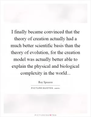I finally became convinced that the theory of creation actually had a much better scientific basis than the theory of evolution, for the creation model was actually better able to explain the physical and biological complexity in the world Picture Quote #1