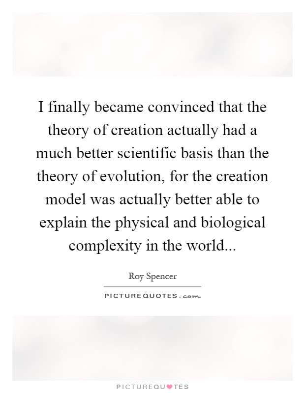 I finally became convinced that the theory of creation actually had a much better scientific basis than the theory of evolution, for the creation model was actually better able to explain the physical and biological complexity in the world Picture Quote #1