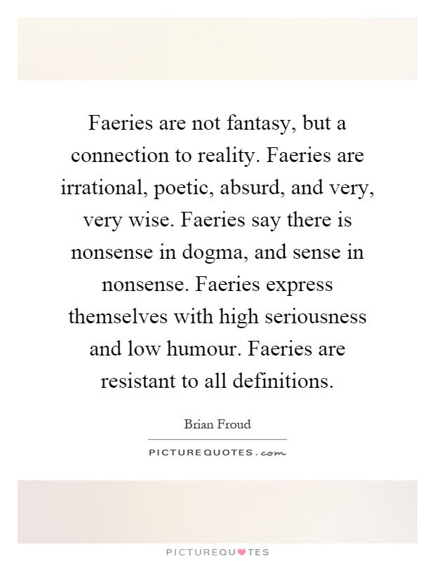 Faeries are not fantasy, but a connection to reality. Faeries are irrational, poetic, absurd, and very, very wise. Faeries say there is nonsense in dogma, and sense in nonsense. Faeries express themselves with high seriousness and low humour. Faeries are resistant to all definitions Picture Quote #1