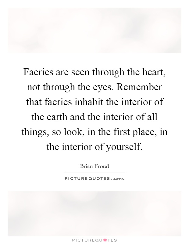 Faeries are seen through the heart, not through the eyes. Remember that faeries inhabit the interior of the earth and the interior of all things, so look, in the first place, in the interior of yourself Picture Quote #1