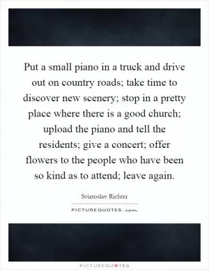 Put a small piano in a truck and drive out on country roads; take time to discover new scenery; stop in a pretty place where there is a good church; upload the piano and tell the residents; give a concert; offer flowers to the people who have been so kind as to attend; leave again Picture Quote #1