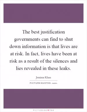 The best justification governments can find to shut down information is that lives are at risk. In fact, lives have been at risk as a result of the silences and lies revealed in these leaks Picture Quote #1