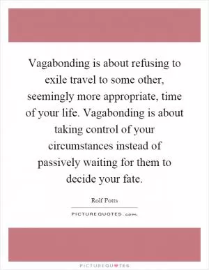 Vagabonding is about refusing to exile travel to some other, seemingly more appropriate, time of your life. Vagabonding is about taking control of your circumstances instead of passively waiting for them to decide your fate Picture Quote #1