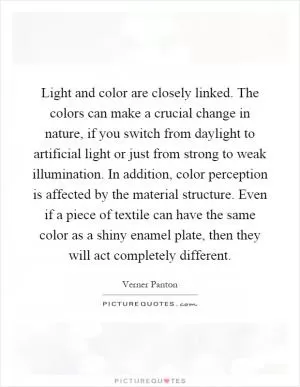 Light and color are closely linked. The colors can make a crucial change in nature, if you switch from daylight to artificial light or just from strong to weak illumination. In addition, color perception is affected by the material structure. Even if a piece of textile can have the same color as a shiny enamel plate, then they will act completely different Picture Quote #1