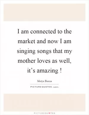 I am connected to the market and now I am singing songs that my mother loves as well, it’s amazing! Picture Quote #1