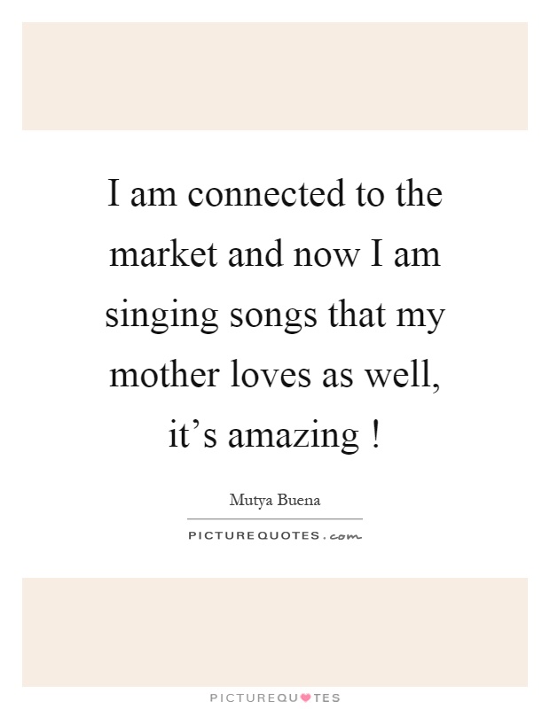 I am connected to the market and now I am singing songs that my mother loves as well, it's amazing! Picture Quote #1