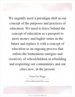 We urgently need a paradigm shift in our concept of the purposes and practices of education. We need to leave behind the concept of education as a passport to more money and higher status in the future and replace it with a concept of education as an ongoing process that enlists the tremendous energies and creativity of schoolchildren in rebuilding and respiriting our communities and our cities now, in the present Picture Quote #1