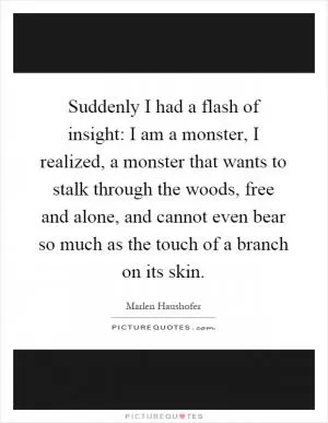 Suddenly I had a flash of insight: I am a monster, I realized, a monster that wants to stalk through the woods, free and alone, and cannot even bear so much as the touch of a branch on its skin Picture Quote #1