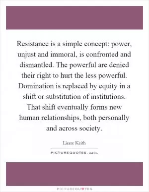 Resistance is a simple concept: power, unjust and immoral, is confronted and dismantled. The powerful are denied their right to hurt the less powerful. Domination is replaced by equity in a shift or substitution of institutions. That shift eventually forms new human relationships, both personally and across society Picture Quote #1