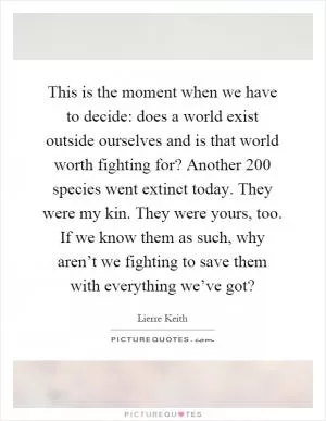This is the moment when we have to decide: does a world exist outside ourselves and is that world worth fighting for? Another 200 species went extinct today. They were my kin. They were yours, too. If we know them as such, why aren’t we fighting to save them with everything we’ve got? Picture Quote #1