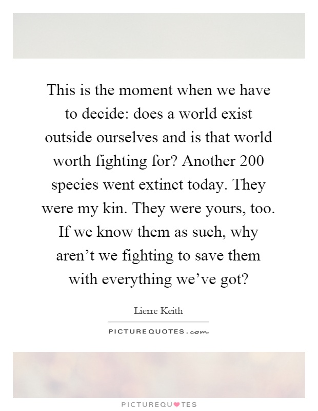 This is the moment when we have to decide: does a world exist outside ourselves and is that world worth fighting for? Another 200 species went extinct today. They were my kin. They were yours, too. If we know them as such, why aren't we fighting to save them with everything we've got? Picture Quote #1