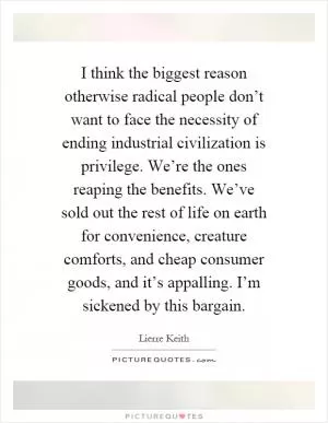 I think the biggest reason otherwise radical people don’t want to face the necessity of ending industrial civilization is privilege. We’re the ones reaping the benefits. We’ve sold out the rest of life on earth for convenience, creature comforts, and cheap consumer goods, and it’s appalling. I’m sickened by this bargain Picture Quote #1