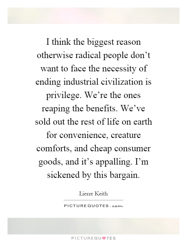 I think the biggest reason otherwise radical people don't want to face the necessity of ending industrial civilization is privilege. We're the ones reaping the benefits. We've sold out the rest of life on earth for convenience, creature comforts, and cheap consumer goods, and it's appalling. I'm sickened by this bargain Picture Quote #1