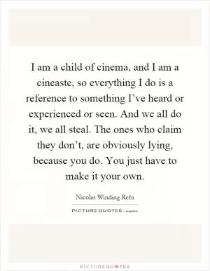 I am a child of cinema, and I am a cineaste, so everything I do is a reference to something I’ve heard or experienced or seen. And we all do it, we all steal. The ones who claim they don’t, are obviously lying, because you do. You just have to make it your own Picture Quote #1