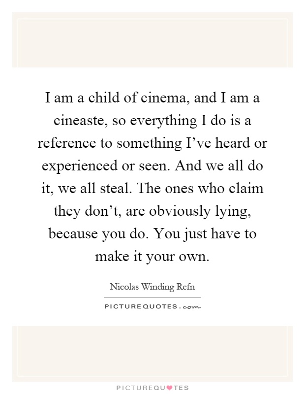 I am a child of cinema, and I am a cineaste, so everything I do is a reference to something I've heard or experienced or seen. And we all do it, we all steal. The ones who claim they don't, are obviously lying, because you do. You just have to make it your own Picture Quote #1