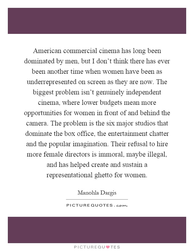 American commercial cinema has long been dominated by men, but I don't think there has ever been another time when women have been as underrepresented on screen as they are now. The biggest problem isn't genuinely independent cinema, where lower budgets mean more opportunities for women in front of and behind the camera. The problem is the six major studios that dominate the box office, the entertainment chatter and the popular imagination. Their refusal to hire more female directors is immoral, maybe illegal, and has helped create and sustain a representational ghetto for women Picture Quote #1