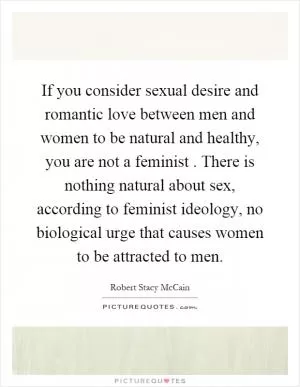 If you consider sexual desire and romantic love between men and women to be natural and healthy, you are not a feminist. There is nothing natural about sex, according to feminist ideology, no biological urge that causes women to be attracted to men Picture Quote #1