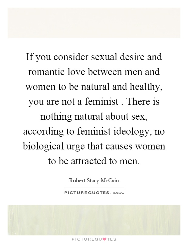 If you consider sexual desire and romantic love between men and women to be natural and healthy, you are not a feminist. There is nothing natural about sex, according to feminist ideology, no biological urge that causes women to be attracted to men Picture Quote #1