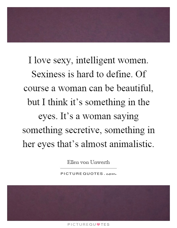 I love sexy, intelligent women. Sexiness is hard to define. Of course a woman can be beautiful, but I think it's something in the eyes. It's a woman saying something secretive, something in her eyes that's almost animalistic Picture Quote #1