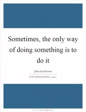 Sometimes, the only way of doing something is to do it Picture Quote #1