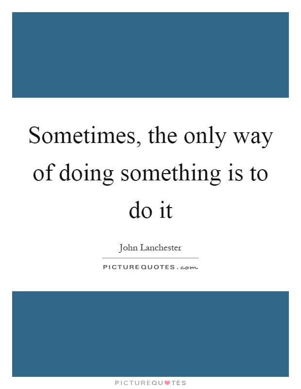 Sometimes, the only way of doing something is to do it Picture Quote #1
