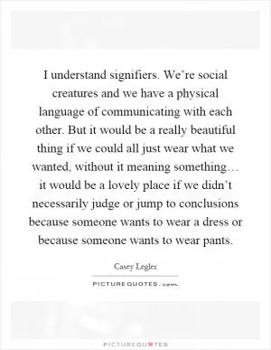 I understand signifiers. We’re social creatures and we have a physical language of communicating with each other. But it would be a really beautiful thing if we could all just wear what we wanted, without it meaning something… it would be a lovely place if we didn’t necessarily judge or jump to conclusions because someone wants to wear a dress or because someone wants to wear pants Picture Quote #1