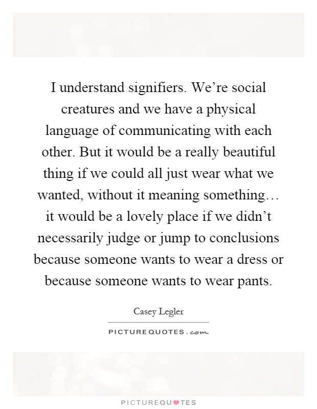 I understand signifiers. We're social creatures and we have a physical language of communicating with each other. But it would be a really beautiful thing if we could all just wear what we wanted, without it meaning something… it would be a lovely place if we didn't necessarily judge or jump to conclusions because someone wants to wear a dress or because someone wants to wear pants Picture Quote #1