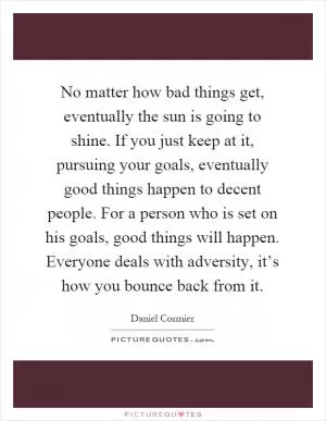 No matter how bad things get, eventually the sun is going to shine. If you just keep at it, pursuing your goals, eventually good things happen to decent people. For a person who is set on his goals, good things will happen. Everyone deals with adversity, it’s how you bounce back from it Picture Quote #1