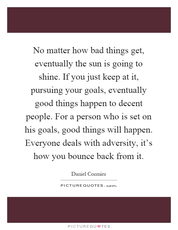 No matter how bad things get, eventually the sun is going to shine. If you just keep at it, pursuing your goals, eventually good things happen to decent people. For a person who is set on his goals, good things will happen. Everyone deals with adversity, it's how you bounce back from it Picture Quote #1