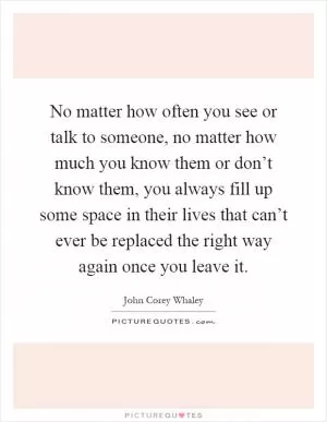 No matter how often you see or talk to someone, no matter how much you know them or don’t know them, you always fill up some space in their lives that can’t ever be replaced the right way again once you leave it Picture Quote #1