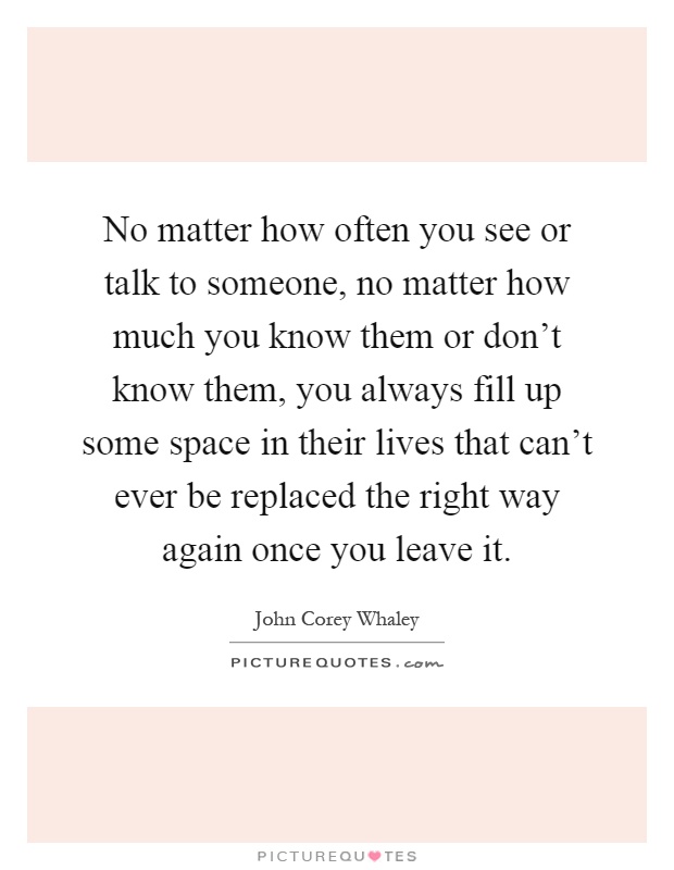No matter how often you see or talk to someone, no matter how much you know them or don't know them, you always fill up some space in their lives that can't ever be replaced the right way again once you leave it Picture Quote #1