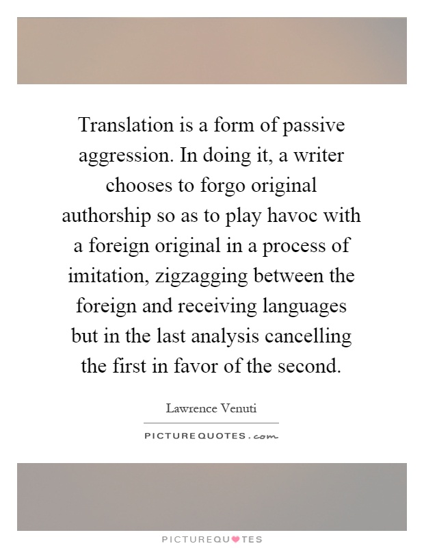 Translation is a form of passive aggression. In doing it, a writer chooses to forgo original authorship so as to play havoc with a foreign original in a process of imitation, zigzagging between the foreign and receiving languages but in the last analysis cancelling the first in favor of the second Picture Quote #1