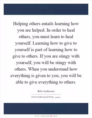 Helping others entails learning how you are helped. In order to heal others, you must learn to heal yourself. Learning how to give to yourself is part of learning how to give to others. If you are stingy with yourself, you will be stingy with others. When you understand how everything is given to you, you will be able to give everything to others Picture Quote #1