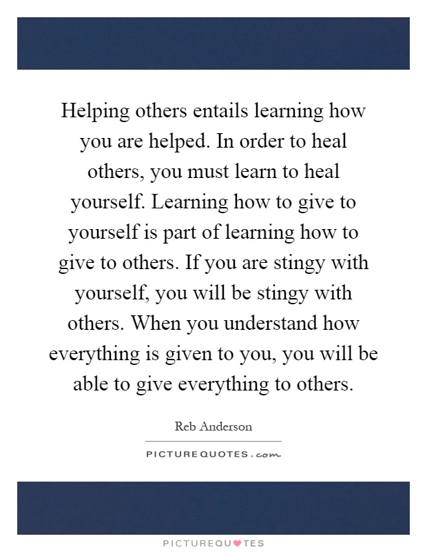 Helping others entails learning how you are helped. In order to heal others, you must learn to heal yourself. Learning how to give to yourself is part of learning how to give to others. If you are stingy with yourself, you will be stingy with others. When you understand how everything is given to you, you will be able to give everything to others Picture Quote #1