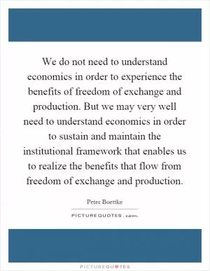 We do not need to understand economics in order to experience the benefits of freedom of exchange and production. But we may very well need to understand economics in order to sustain and maintain the institutional framework that enables us to realize the benefits that flow from freedom of exchange and production Picture Quote #1