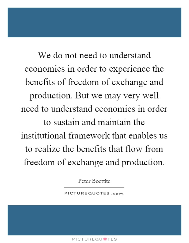 We do not need to understand economics in order to experience the benefits of freedom of exchange and production. But we may very well need to understand economics in order to sustain and maintain the institutional framework that enables us to realize the benefits that flow from freedom of exchange and production Picture Quote #1