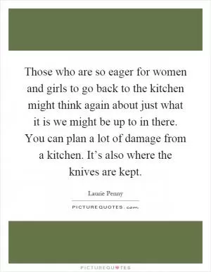 Those who are so eager for women and girls to go back to the kitchen might think again about just what it is we might be up to in there. You can plan a lot of damage from a kitchen. It’s also where the knives are kept Picture Quote #1