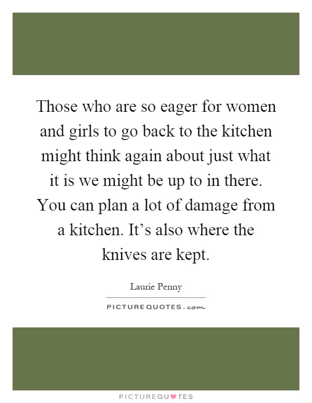 Those who are so eager for women and girls to go back to the kitchen might think again about just what it is we might be up to in there. You can plan a lot of damage from a kitchen. It's also where the knives are kept Picture Quote #1