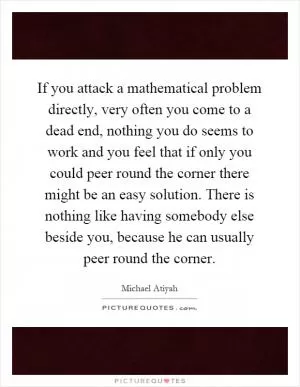 If you attack a mathematical problem directly, very often you come to a dead end, nothing you do seems to work and you feel that if only you could peer round the corner there might be an easy solution. There is nothing like having somebody else beside you, because he can usually peer round the corner Picture Quote #1