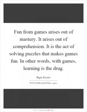 Fun from games arises out of mastery. It arises out of comprehension. It is the act of solving puzzles that makes games fun. In other words, with games, learning is the drug Picture Quote #1