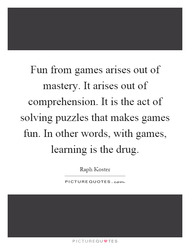 Fun from games arises out of mastery. It arises out of comprehension. It is the act of solving puzzles that makes games fun. In other words, with games, learning is the drug Picture Quote #1