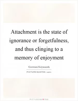 Attachment is the state of ignorance or forgetfulness, and thus clinging to a memory of enjoyment Picture Quote #1