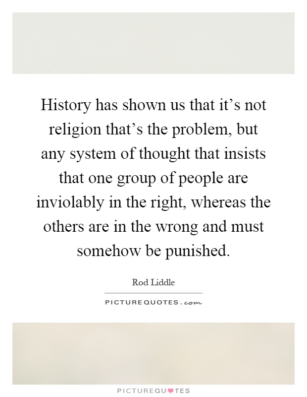History has shown us that it's not religion that's the problem, but any system of thought that insists that one group of people are inviolably in the right, whereas the others are in the wrong and must somehow be punished Picture Quote #1