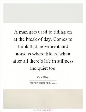 A man gets used to riding on at the break of day. Comes to think that movement and noise is where life is, when after all there’s life in stillness and quiet too Picture Quote #1