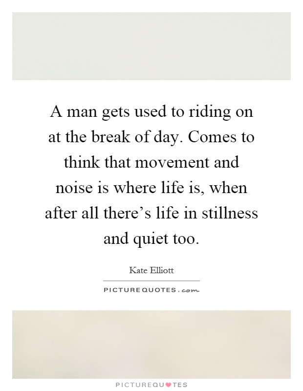 A man gets used to riding on at the break of day. Comes to think that movement and noise is where life is, when after all there's life in stillness and quiet too Picture Quote #1