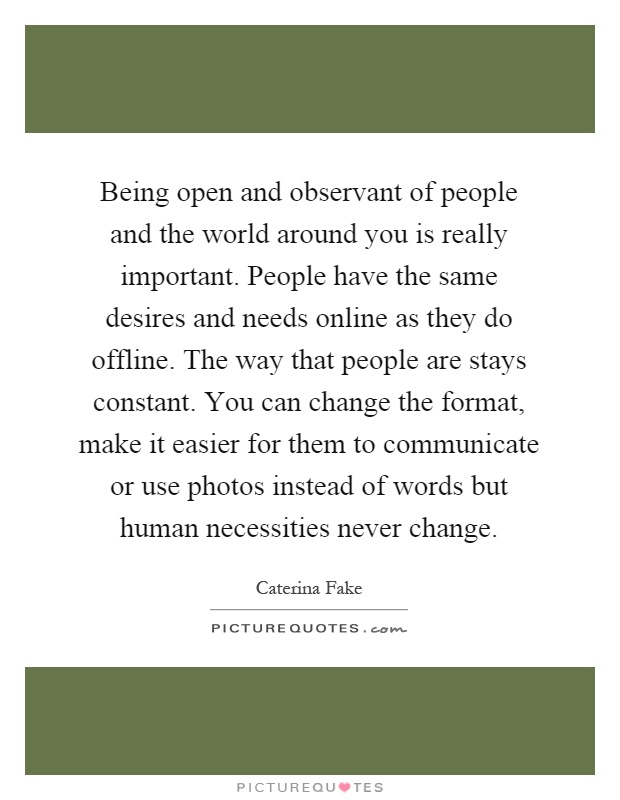 Being open and observant of people and the world around you is really important. People have the same desires and needs online as they do offline. The way that people are stays constant. You can change the format, make it easier for them to communicate or use photos instead of words but human necessities never change Picture Quote #1