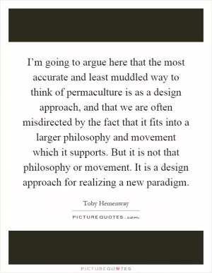 I’m going to argue here that the most accurate and least muddled way to think of permaculture is as a design approach, and that we are often misdirected by the fact that it fits into a larger philosophy and movement which it supports. But it is not that philosophy or movement. It is a design approach for realizing a new paradigm Picture Quote #1